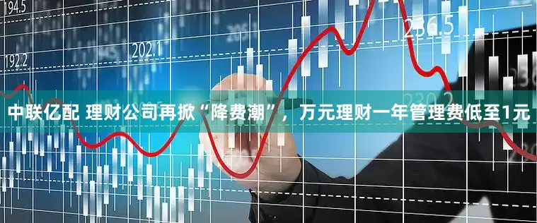 中联亿配 理财公司再掀“降费潮”，万元理财一年管理费低至1元