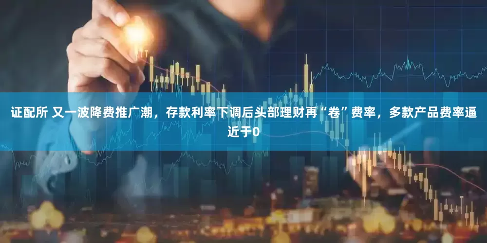 证配所 又一波降费推广潮，存款利率下调后头部理财再“卷”费率，多款产品费率逼近于0