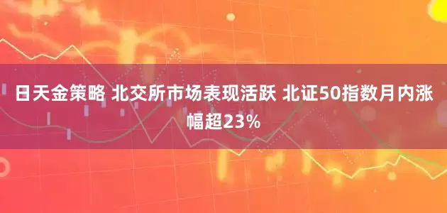 日天金策略 北交所市场表现活跃 北证50指数月内涨幅超23%
