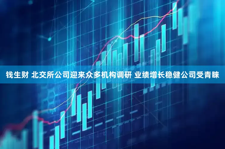 钱生财 北交所公司迎来众多机构调研 业绩增长稳健公司受青睐