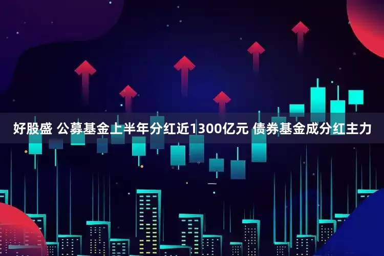 好股盛 公募基金上半年分红近1300亿元 债券基金成分红主力