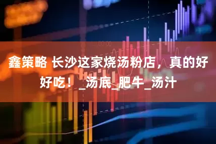 鑫策略 长沙这家烧汤粉店，真的好好吃！_汤底_肥牛_汤汁