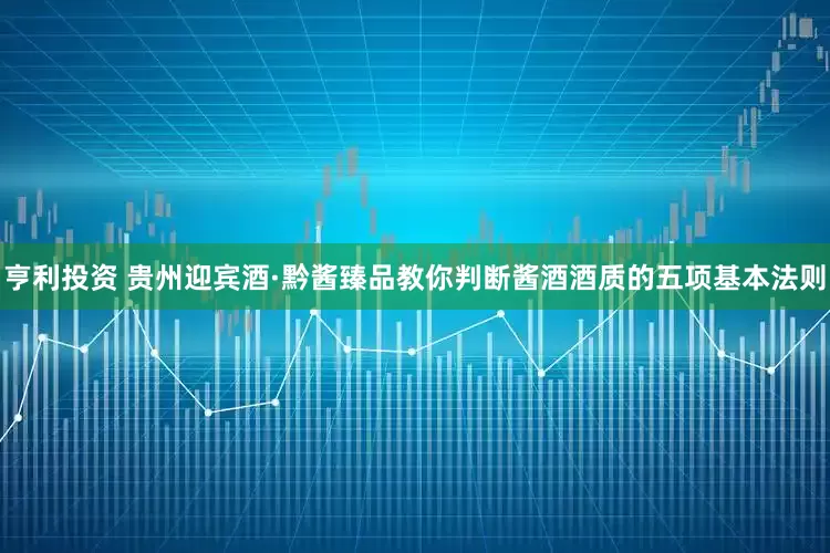 亨利投资 贵州迎宾酒·黔酱臻品教你判断酱酒酒质的五项基本法则