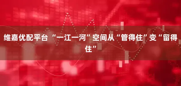 维嘉优配平台 “一江一河”空间从“管得住”变“留得住”