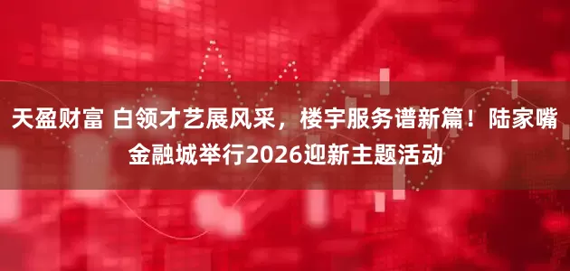 天盈财富 白领才艺展风采，楼宇服务谱新篇！陆家嘴金融城举行2026迎新主题活动