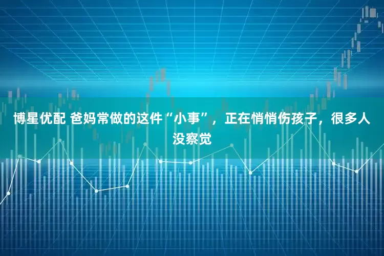 博星优配 爸妈常做的这件“小事”，正在悄悄伤孩子，很多人没察觉