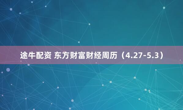途牛配资 东方财富财经周历（4.27-5.3）