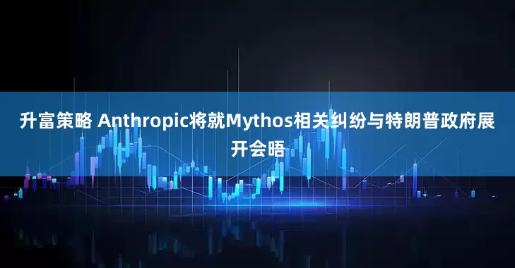 升富策略 Anthropic将就Mythos相关纠纷与特朗普政府展开会晤